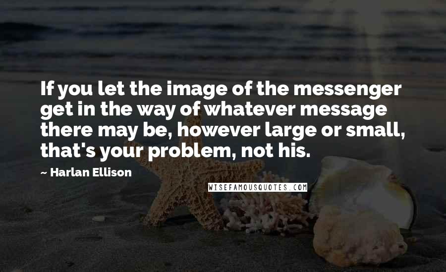 Harlan Ellison quotes: If you let the image of the messenger get in the way of whatever message there may be, however large or small, that's your problem, not his.