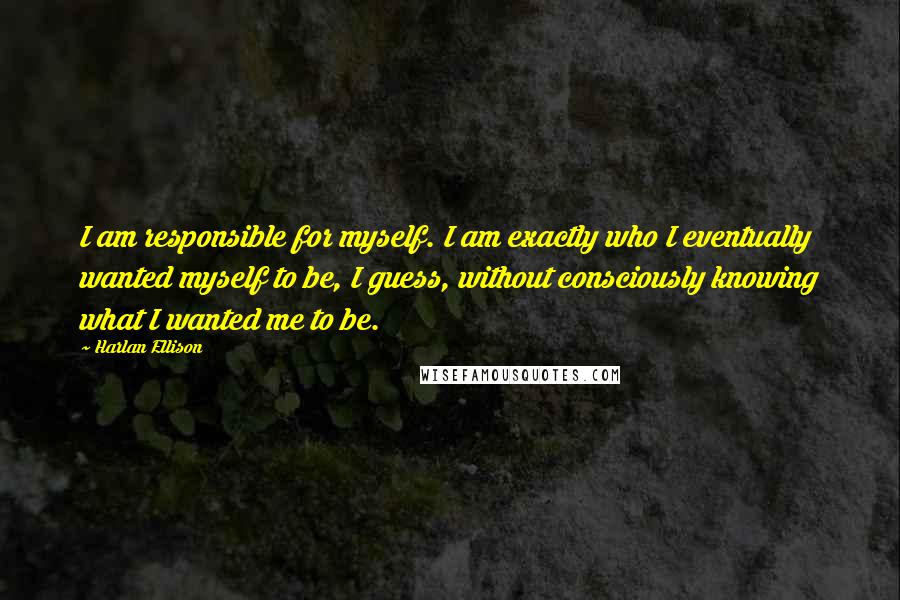 Harlan Ellison quotes: I am responsible for myself. I am exactly who I eventually wanted myself to be, I guess, without consciously knowing what I wanted me to be.