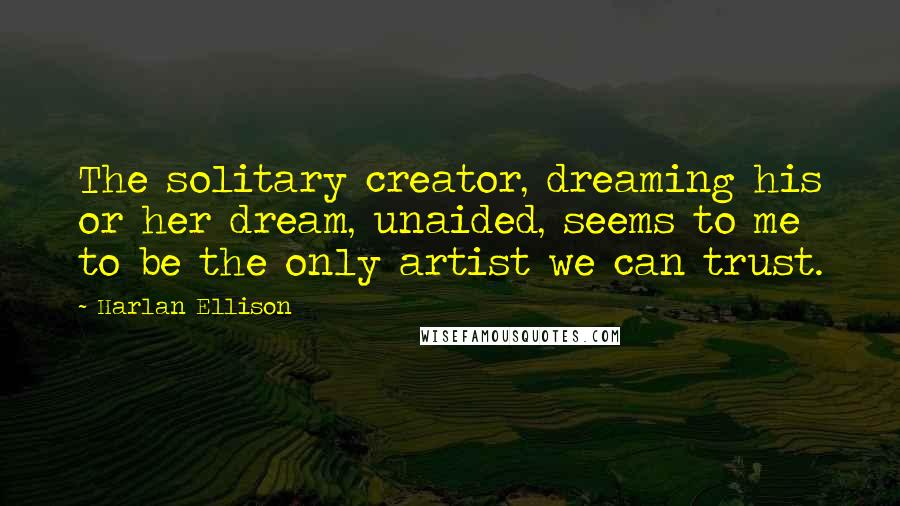 Harlan Ellison quotes: The solitary creator, dreaming his or her dream, unaided, seems to me to be the only artist we can trust.