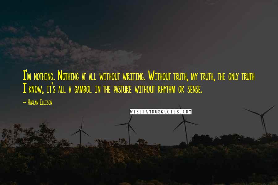 Harlan Ellison quotes: I'm nothing. Nothing at all without writing. Without truth, my truth, the only truth I know, it's all a gambol in the pasture without rhythm or sense. Harlan Ellison quotes: I'm nothing. Nothing at all without writing. Without truth, my truth, the only truth I know, it's all a gambol in the pasture without rhythm or sense.