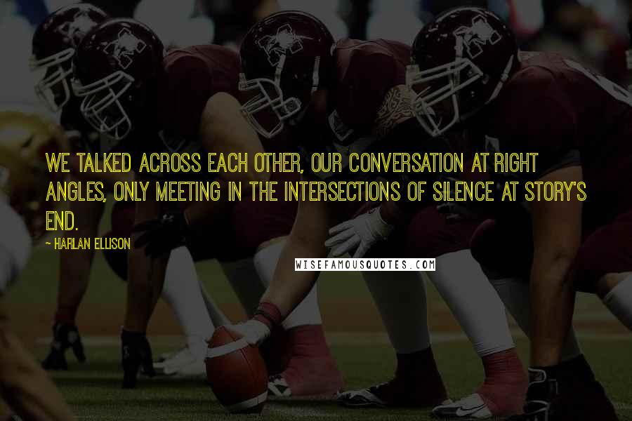 Harlan Ellison quotes: We talked across each other, our conversation at right angles, only meeting in the intersections of silence at story's end.