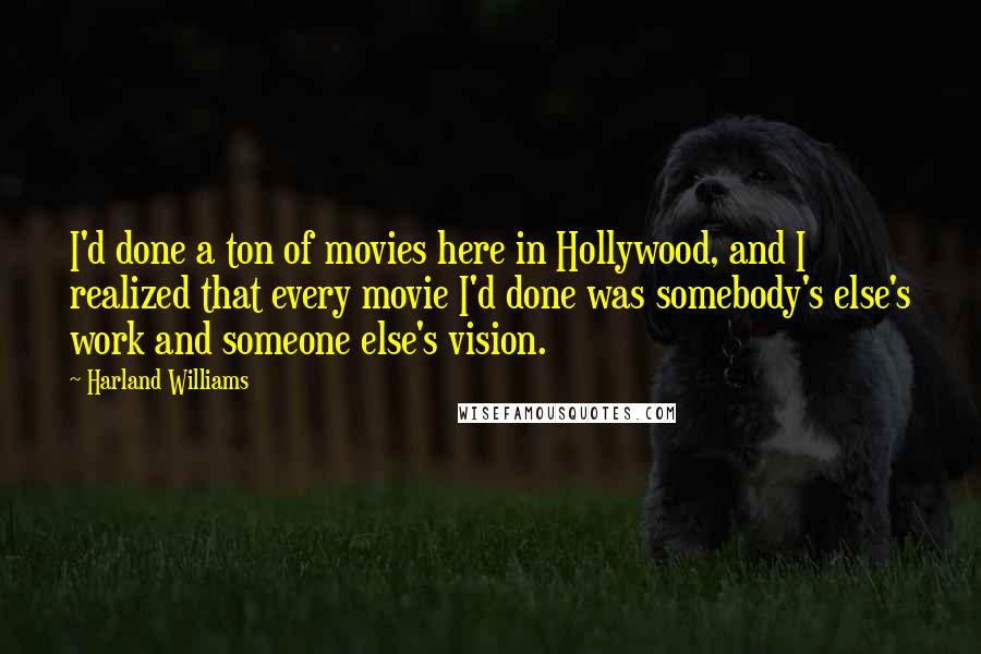 Harland Williams quotes: I'd done a ton of movies here in Hollywood, and I realized that every movie I'd done was somebody's else's work and someone else's vision. Harland Williams quotes: I'd done a ton of movies here in Hollywood, and I realized that every movie I'd done was somebody's else's work and someone else's vision.