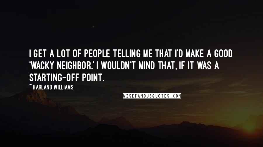 Harland Williams quotes: I get a lot of people telling me that I'd make a good 'wacky neighbor.' I wouldn't mind that, if it was a starting-off point. Harland Williams quotes: I get a lot of people telling me that I'd make a good 'wacky neighbor.' I wouldn't mind that, if it was a starting-off point.