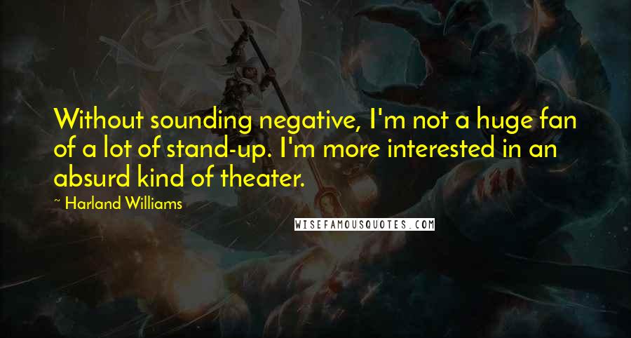 Harland Williams quotes: Without sounding negative, I'm not a huge fan of a lot of stand-up. I'm more interested in an absurd kind of theater. Harland Williams quotes: Without sounding negative, I'm not a huge fan of a lot of stand-up. I'm more interested in an absurd kind of theater.