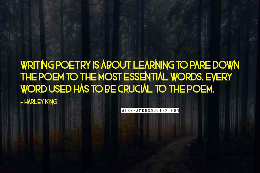 Harley King quotes: Writing poetry is about learning to pare down the poem to the most essential words. Every word used has to be crucial to the poem. Harley King quotes: Writing poetry is about learning to pare down the poem to the most essential words. Every word used has to be crucial to the poem.