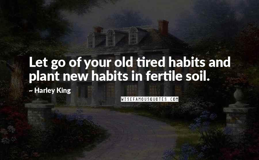 Harley King quotes: Let go of your old tired habits and plant new habits in fertile soil.