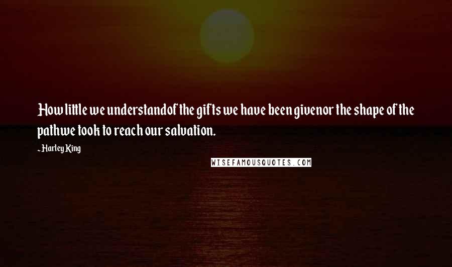 Harley King quotes: How little we understandof the gifts we have been givenor the shape of the pathwe took to reach our salvation. Harley King quotes: How little we understandof the gifts we have been givenor the shape of the pathwe took to reach our salvation.