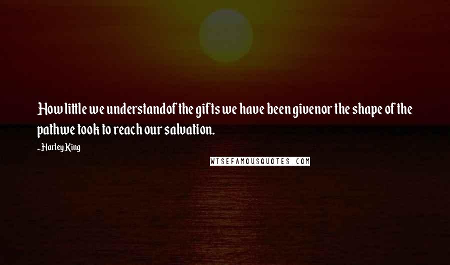 Harley King quotes: How little we understandof the gifts we have been givenor the shape of the pathwe took to reach our salvation.