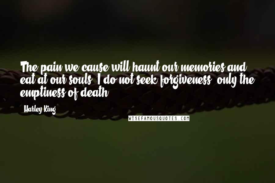 Harley King quotes: The pain we cause will haunt our memories and eat at our souls. I do not seek forgiveness, only the emptiness of death. Harley King quotes: The pain we cause will haunt our memories and eat at our souls. I do not seek forgiveness, only the emptiness of death.