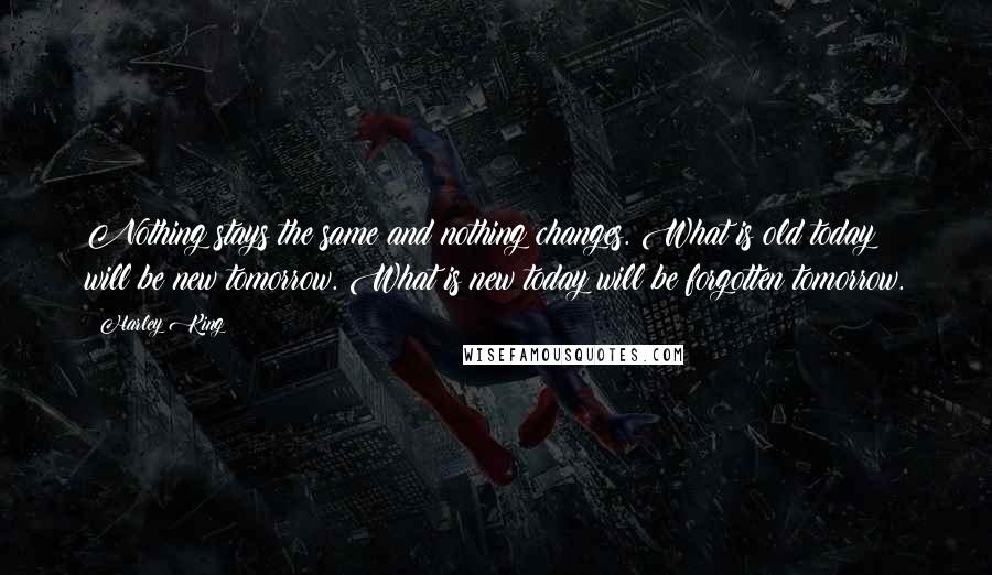 Harley King quotes: Nothing stays the same and nothing changes. What is old today will be new tomorrow. What is new today will be forgotten tomorrow. Harley King quotes: Nothing stays the same and nothing changes. What is old today will be new tomorrow. What is new today will be forgotten tomorrow.