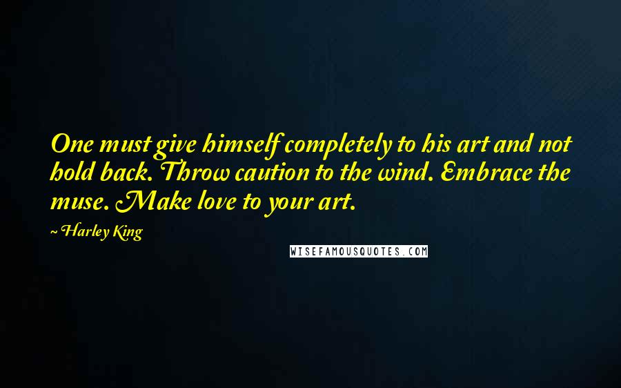 Harley King quotes: One must give himself completely to his art and not hold back. Throw caution to the wind. Embrace the muse. Make love to your art. Harley King quotes: One must give himself completely to his art and not hold back. Throw caution to the wind. Embrace the muse. Make love to your art.