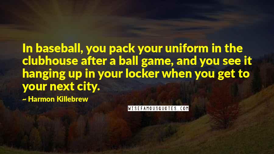 Harmon Killebrew quotes: In baseball, you pack your uniform in the clubhouse after a ball game, and you see it hanging up in your locker when you get to your next city.