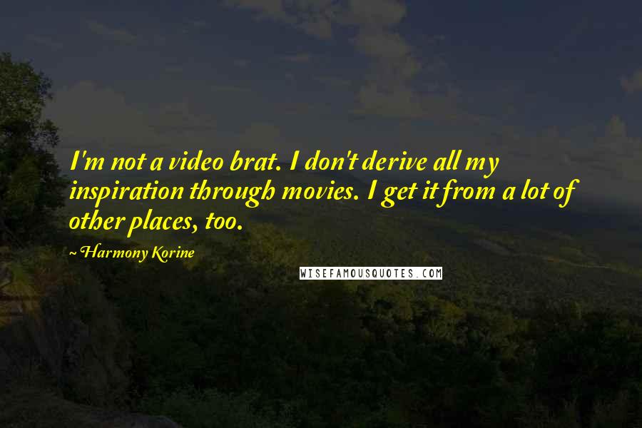 Harmony Korine quotes: I'm not a video brat. I don't derive all my inspiration through movies. I get it from a lot of other places, too.