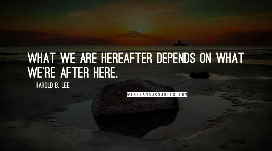 Harold B. Lee quotes: What we are hereafter depends on what we're after here.