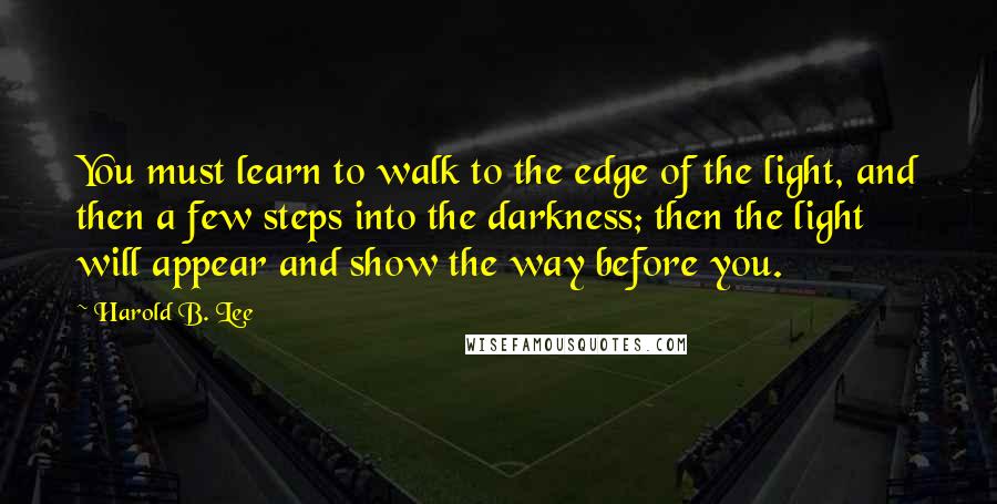 Harold B. Lee quotes: You must learn to walk to the edge of the light, and then a few steps into the darkness; then the light will appear and show the way before you. Harold B. Lee quotes: You must learn to walk to the edge of the light, and then a few steps into the darkness; then the light will appear and show the way before you.