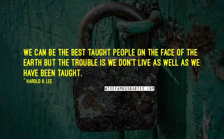 Harold B. Lee quotes: We can be the best taught people on the face of the earth but the trouble is we don't live as well as we have been taught. Harold B. Lee quotes: We can be the best taught people on the face of the earth but the trouble is we don't live as well as we have been taught.