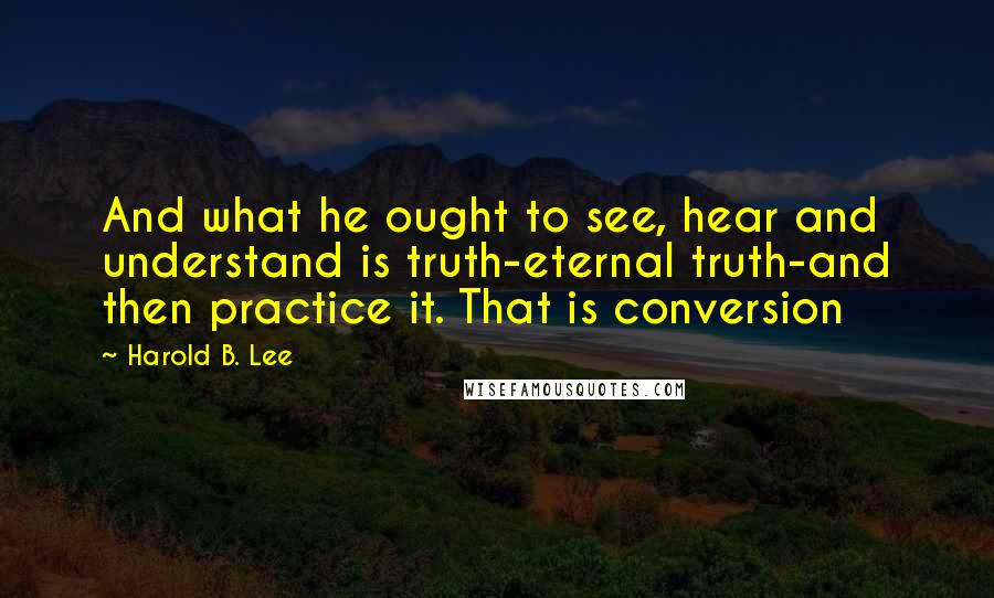 Harold B. Lee quotes: And what he ought to see, hear and understand is truth-eternal truth-and then practice it. That is conversion Harold B. Lee quotes: And what he ought to see, hear and understand is truth-eternal truth-and then practice it. That is conversion