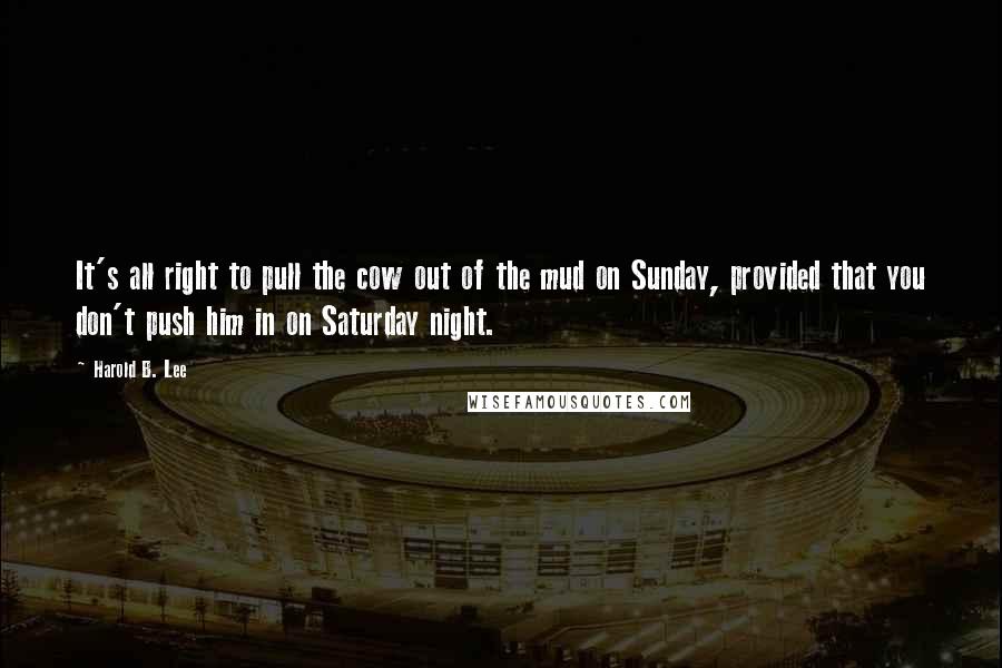 Harold B. Lee quotes: It's all right to pull the cow out of the mud on Sunday, provided that you don't push him in on Saturday night. Harold B. Lee quotes: It's all right to pull the cow out of the mud on Sunday, provided that you don't push him in on Saturday night.
