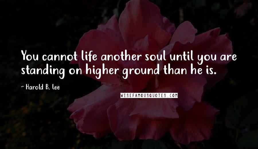 Harold B. Lee quotes: You cannot life another soul until you are standing on higher ground than he is.