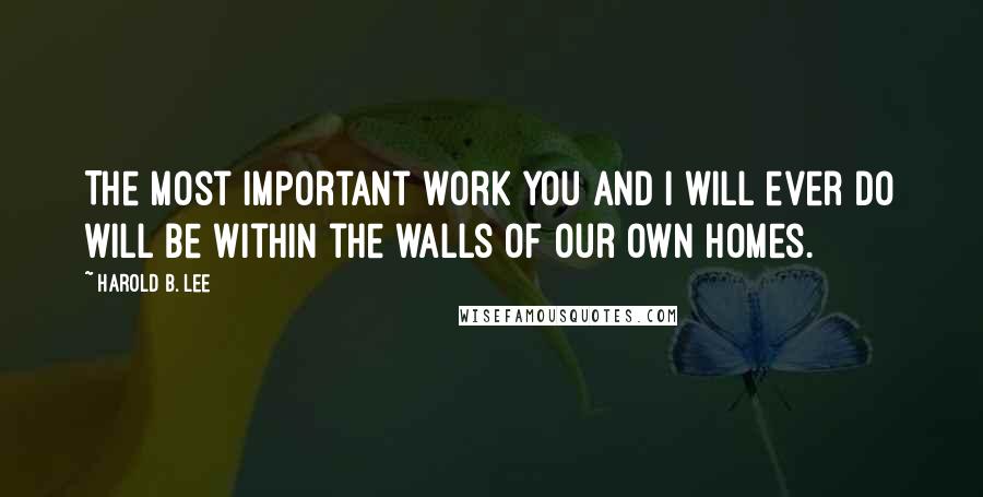 Harold B. Lee quotes: The most important work you and I will ever do will be within the walls of our own homes.