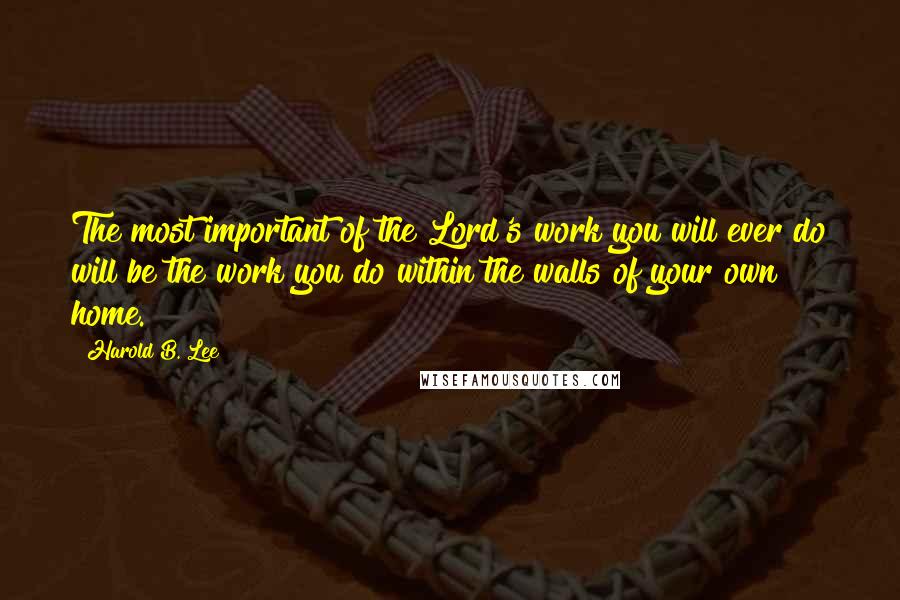 Harold B. Lee quotes: The most important of the Lord's work you will ever do will be the work you do within the walls of your own home. Harold B. Lee quotes: The most important of the Lord's work you will ever do will be the work you do within the walls of your own home.