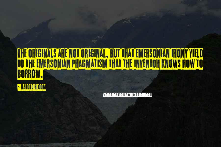 Harold Bloom quotes: The originals are not original, but that Emersonian irony yield to the Emersonian pragmatism that the inventor knows how to borrow.