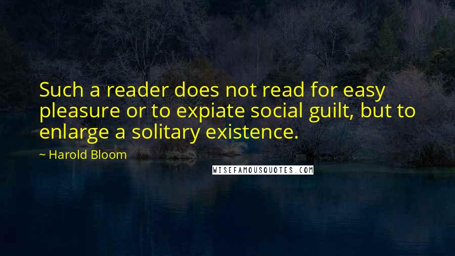 Harold Bloom quotes: Such a reader does not read for easy pleasure or to expiate social guilt, but to enlarge a solitary existence.