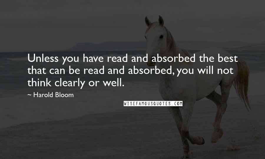 Harold Bloom quotes: Unless you have read and absorbed the best that can be read and absorbed, you will not think clearly or well.