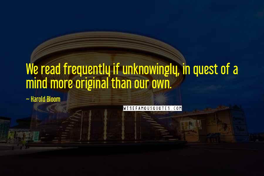 Harold Bloom quotes: We read frequently if unknowingly, in quest of a mind more original than our own.