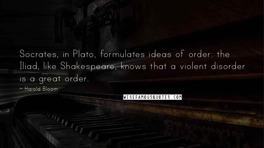 Harold Bloom quotes: Socrates, in Plato, formulates ideas of order: the Iliad, like Shakespeare, knows that a violent disorder is a great order.