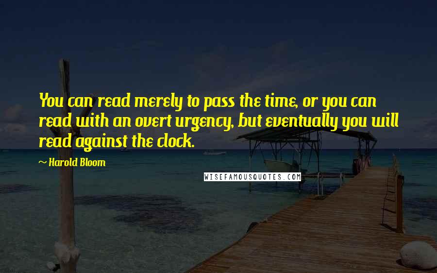 Harold Bloom quotes: You can read merely to pass the time, or you can read with an overt urgency, but eventually you will read against the clock.