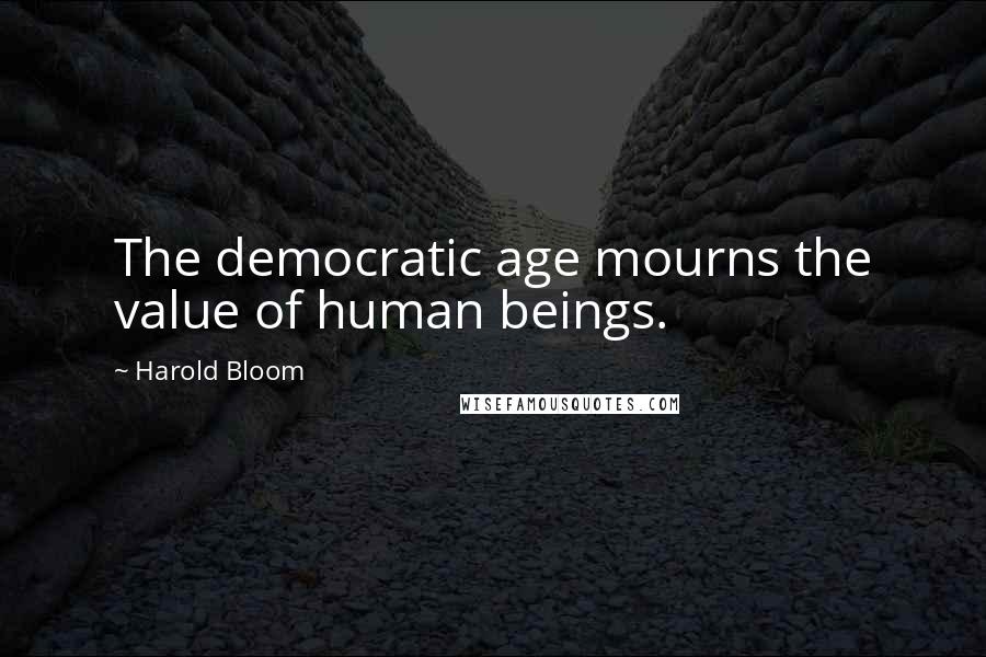 Harold Bloom quotes: The democratic age mourns the value of human beings.