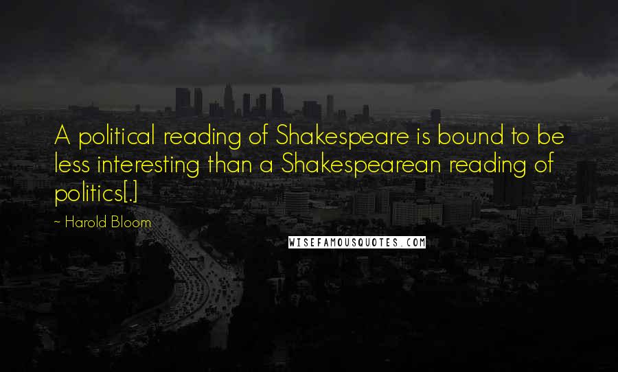 Harold Bloom quotes: A political reading of Shakespeare is bound to be less interesting than a Shakespearean reading of politics[.]