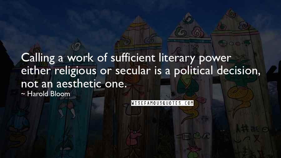 Harold Bloom quotes: Calling a work of sufficient literary power either religious or secular is a political decision, not an aesthetic one.