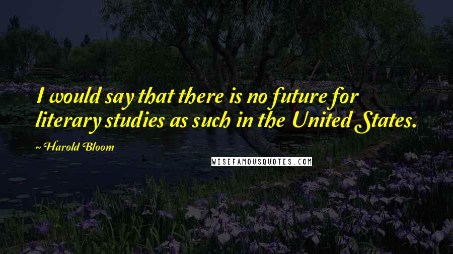 Harold Bloom quotes: I would say that there is no future for literary studies as such in the United States.