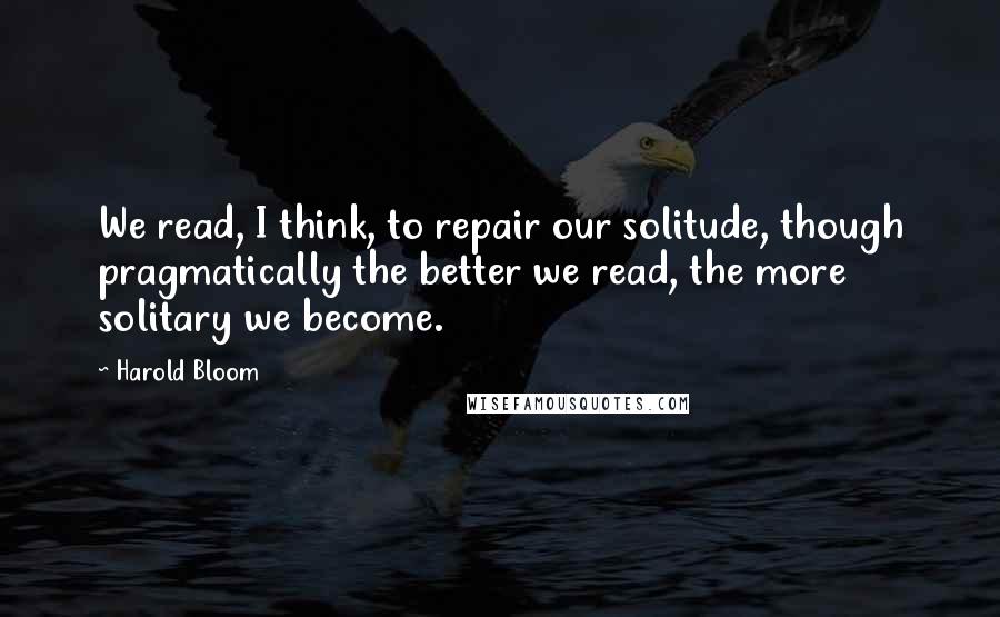 Harold Bloom quotes: We read, I think, to repair our solitude, though pragmatically the better we read, the more solitary we become.