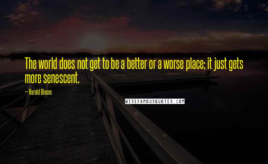 Harold Bloom quotes: The world does not get to be a better or a worse place; it just gets more senescent.