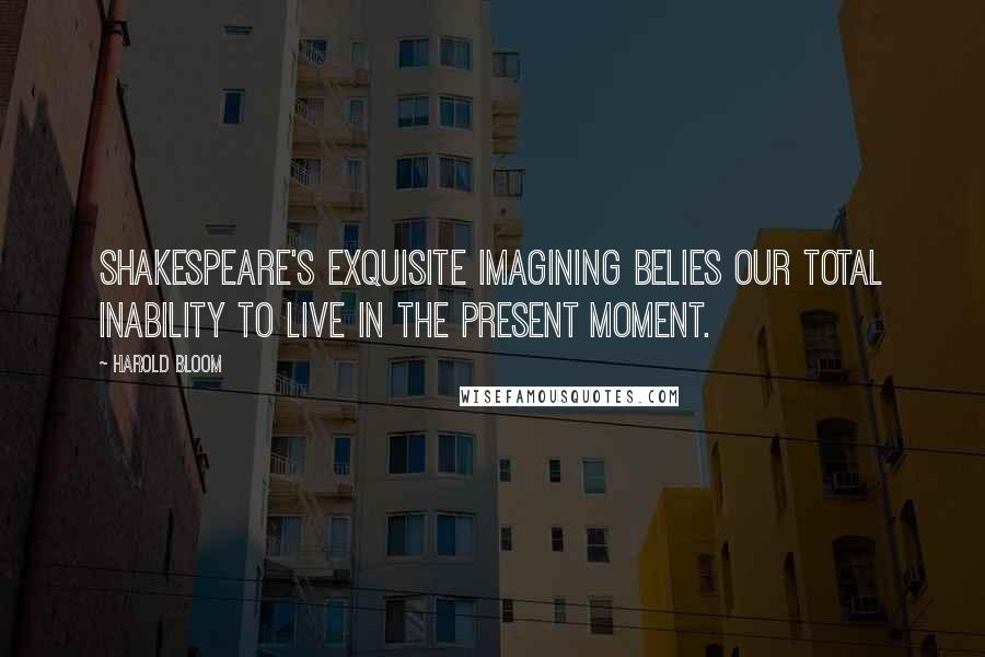 Harold Bloom quotes: Shakespeare's exquisite imagining belies our total inability to live in the present moment.