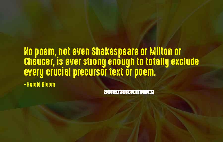 Harold Bloom quotes: No poem, not even Shakespeare or Milton or Chaucer, is ever strong enough to totally exclude every crucial precursor text or poem.