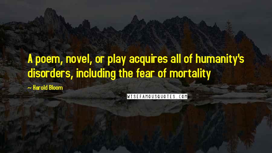 Harold Bloom quotes: A poem, novel, or play acquires all of humanity's disorders, including the fear of mortality
