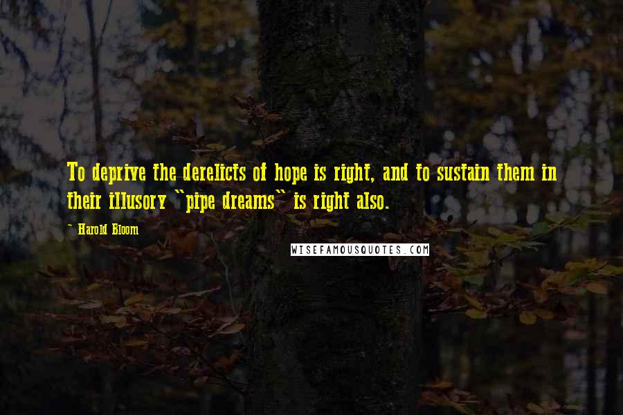 Harold Bloom quotes: To deprive the derelicts of hope is right, and to sustain them in their illusory "pipe dreams" is right also.