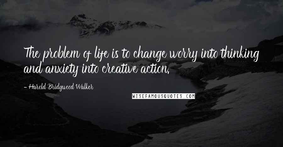 Harold Bridgwood Walker quotes: The problem of life is to change worry into thinking and anxiety into creative action.