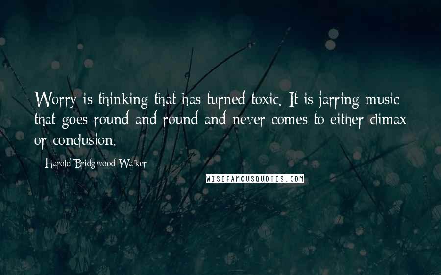 Harold Bridgwood Walker quotes: Worry is thinking that has turned toxic. It is jarring music that goes round and round and never comes to either climax or conclusion.