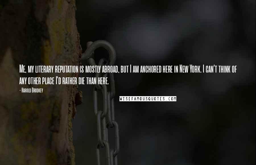 Harold Brodkey quotes: Me, my literary reputation is mostly abroad, but I am anchored here in New York. I can't think of any other place I'd rather die than here.