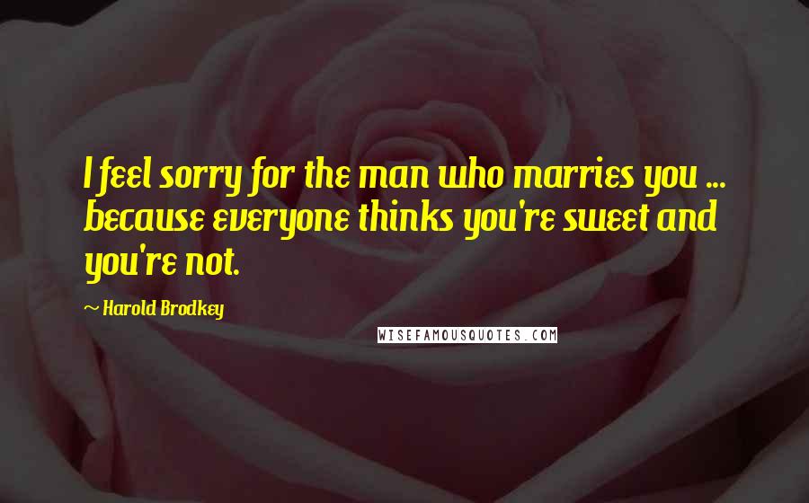 Harold Brodkey quotes: I feel sorry for the man who marries you ... because everyone thinks you're sweet and you're not.