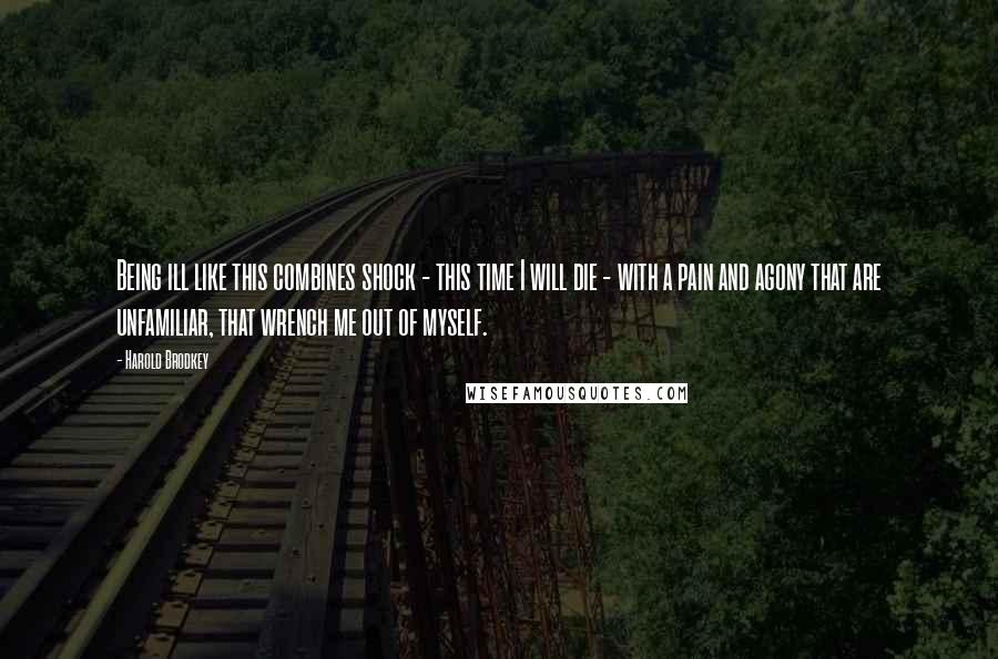 Harold Brodkey quotes: Being ill like this combines shock - this time I will die - with a pain and agony that are unfamiliar, that wrench me out of myself.