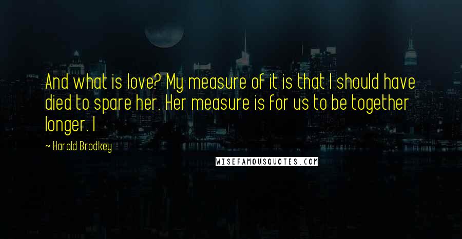 Harold Brodkey quotes: And what is love? My measure of it is that I should have died to spare her. Her measure is for us to be together longer. I