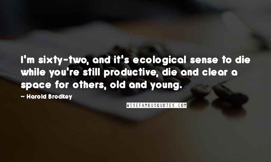 Harold Brodkey quotes: I'm sixty-two, and it's ecological sense to die while you're still productive, die and clear a space for others, old and young.