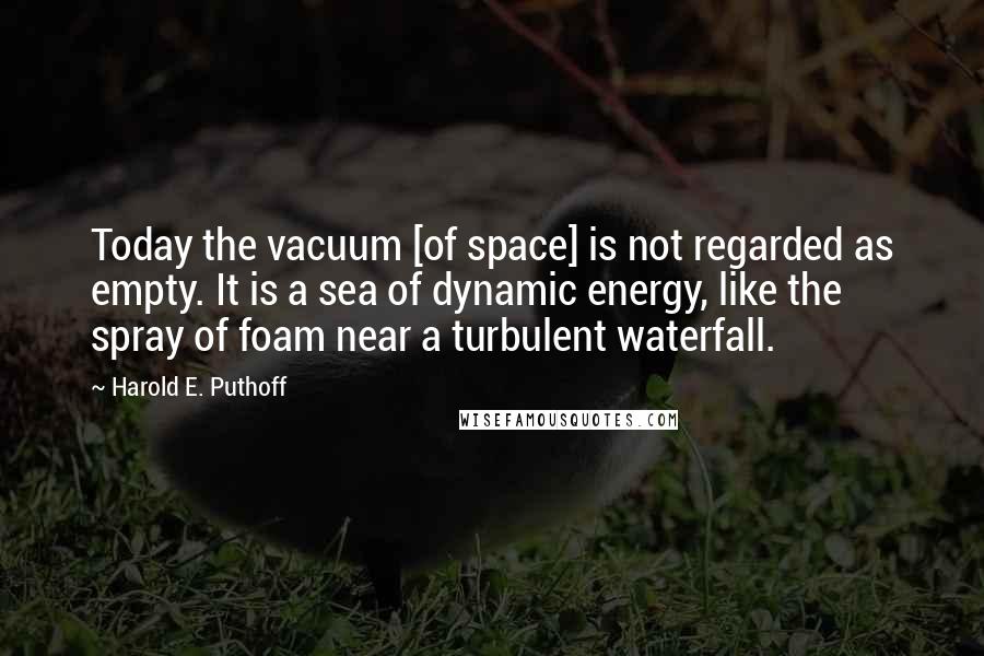 Harold E. Puthoff quotes: Today the vacuum [of space] is not regarded as empty. It is a sea of dynamic energy, like the spray of foam near a turbulent waterfall.