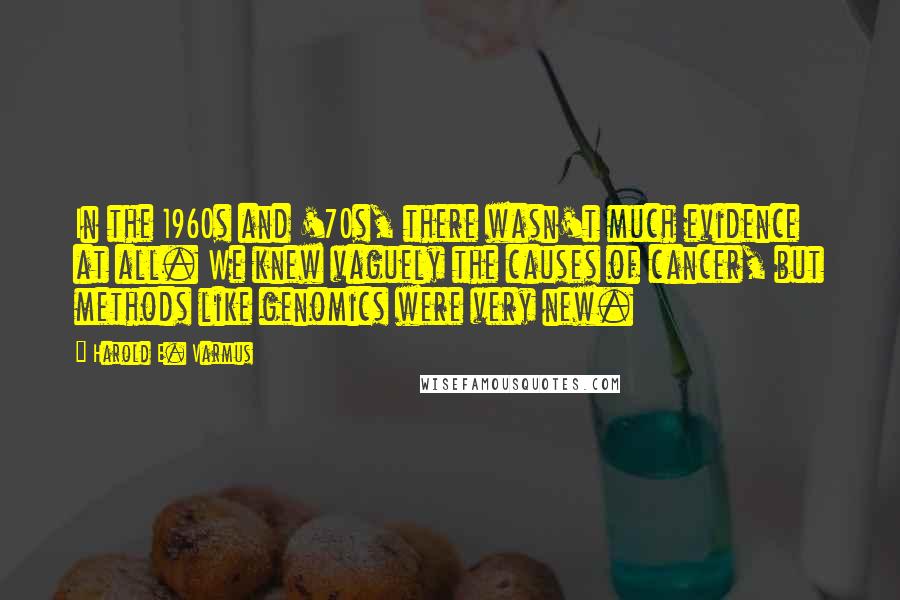 Harold E. Varmus quotes: In the 1960s and '70s, there wasn't much evidence at all. We knew vaguely the causes of cancer, but methods like genomics were very new.